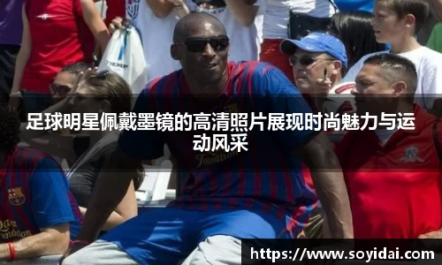 足球明星佩戴墨镜的高清照片展现时尚魅力与运动风采